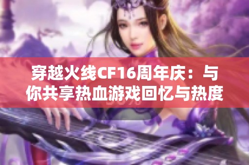 穿越火线CF16周年庆：与你共享热血游戏回忆与热度