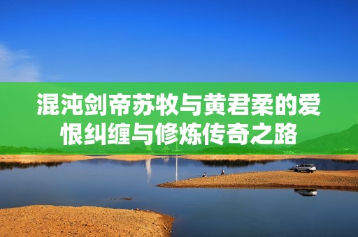 混沌剑帝苏牧与黄君柔的爱恨纠缠与修炼传奇之路