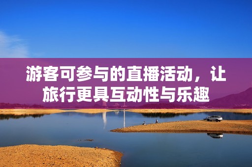 游客可参与的直播活动，让旅行更具互动性与乐趣