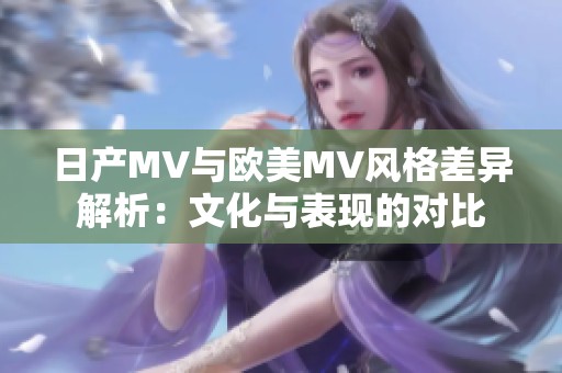 日产MV与欧美MV风格差异解析：文化与表现的对比