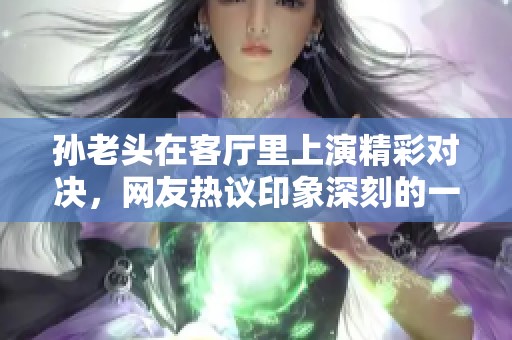 孙老头在客厅里上演精彩对决，网友热议印象深刻的一句话