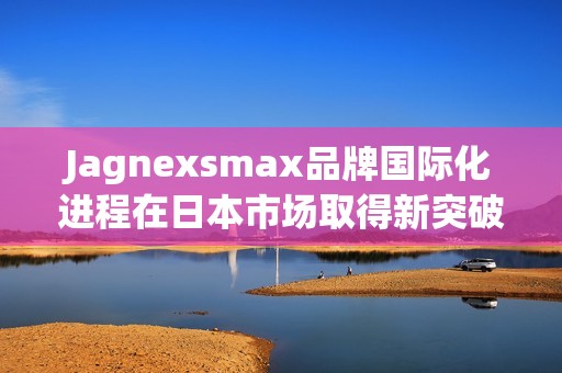 Jagnexsmax品牌国际化进程在日本市场取得新突破