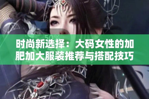 时尚新选择：大码女性的加肥加大服装推荐与搭配技巧