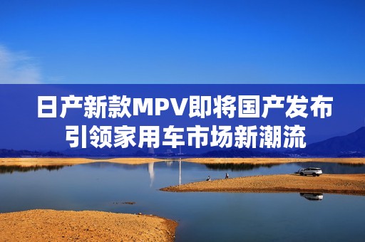 日产新款MPV即将国产发布 引领家用车市场新潮流