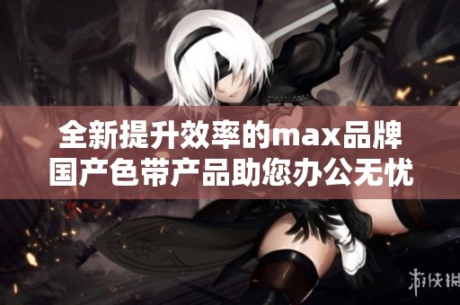 全新提升效率的max品牌国产色带产品助您办公无忧