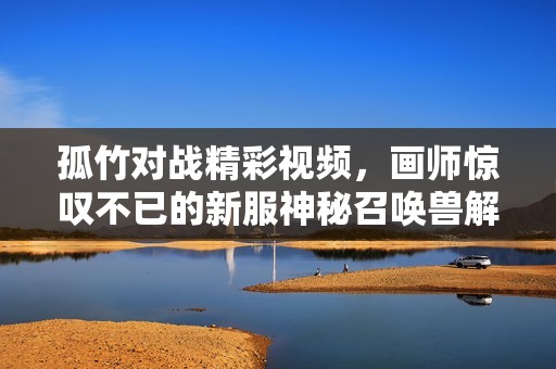 孤竹对战精彩视频，画师惊叹不已的新服神秘召唤兽解析