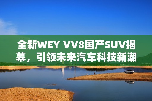 全新WEY VV8国产SUV揭幕，引领未来汽车科技新潮流