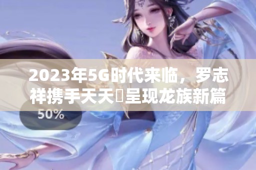 2023年5G时代来临，罗志祥携手天天奭呈现龙族新篇章