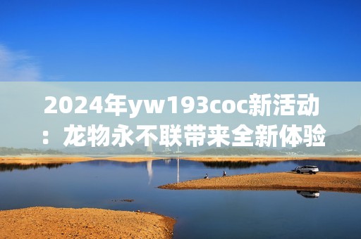 2024年yw193coc新活动：龙物永不联带来全新体验