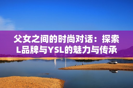 父女之间的时尚对话：探索L品牌与YSL的魅力与传承