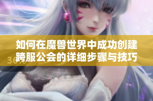 如何在魔兽世界中成功创建跨服公会的详细步骤与技巧