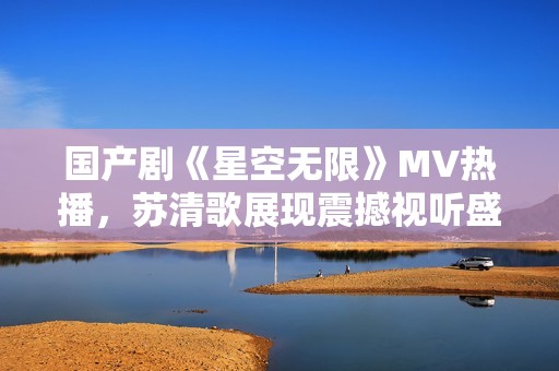 国产剧《星空无限》MV热播，苏清歌展现震撼视听盛宴