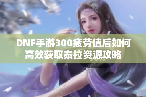 DNF手游300疲劳值后如何高效获取泰拉资源攻略