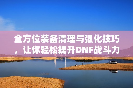 全方位装备清理与强化技巧，让你轻松提升DNF战斗力