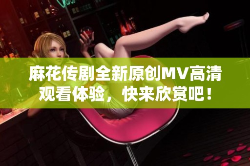 麻花传剧全新原创MV高清观看体验，快来欣赏吧！