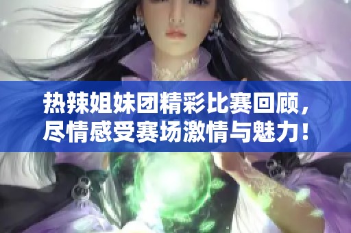 热辣姐妹团精彩比赛回顾，尽情感受赛场激情与魅力！