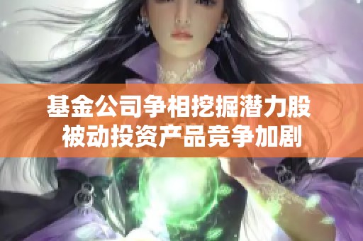 基金公司争相挖掘潜力股 被动投资产品竞争加剧