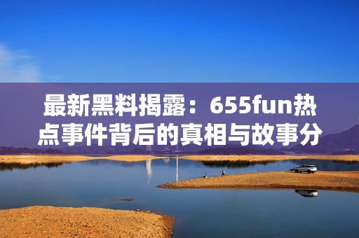 最新黑料揭露：655fun热点事件背后的真相与故事分析