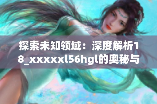 探索未知领域：深度解析18_xxxxxl56hgl的奥秘与应用