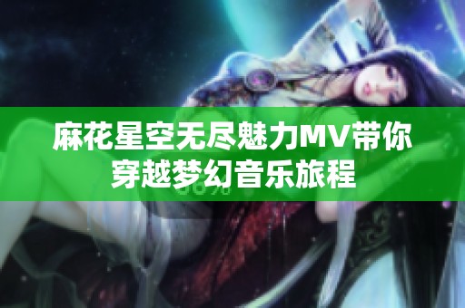 麻花星空无尽魅力MV带你穿越梦幻音乐旅程