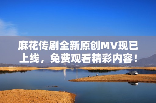 麻花传剧全新原创MV现已上线，免费观看精彩内容！