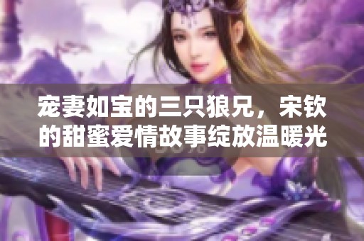 宠妻如宝的三只狼兄，宋钦的甜蜜爱情故事绽放温暖光芒