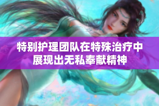 特别护理团队在特殊治疗中展现出无私奉献精神