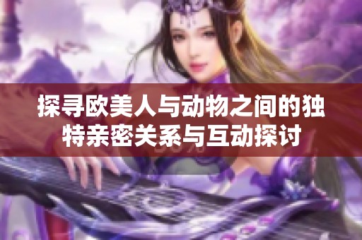 探寻欧美人与动物之间的独特亲密关系与互动探讨