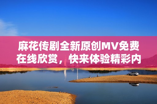 麻花传剧全新原创MV免费在线欣赏，快来体验精彩内容！