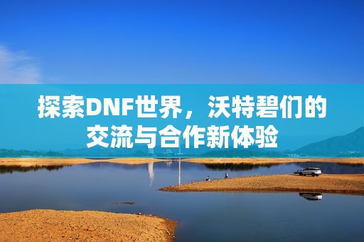 探索DNF世界，沃特碧们的交流与合作新体验