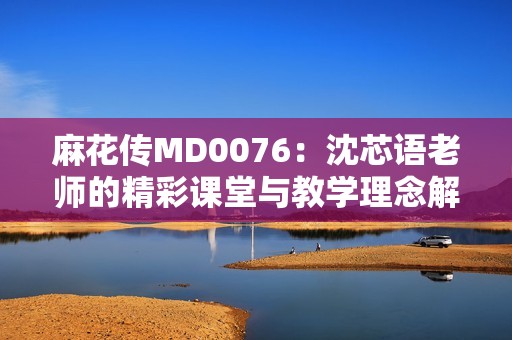 麻花传MD0076：沈芯语老师的精彩课堂与教学理念解析