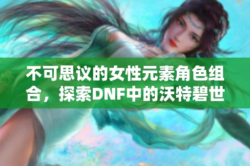 不可思议的女性元素角色组合，探索DNF中的沃特碧世界