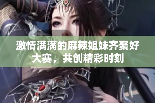 激情满满的麻辣姐妹齐聚好大赛，共创精彩时刻