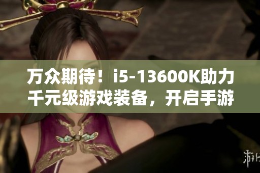 万众期待！i5-13600K助力千元级游戏装备，开启手游新篇章