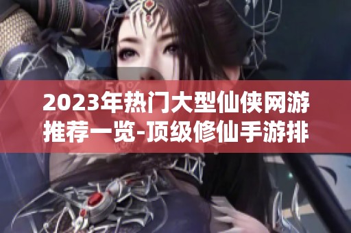 2023年热门大型仙侠网游推荐一览-顶级修仙手游排行榜解析