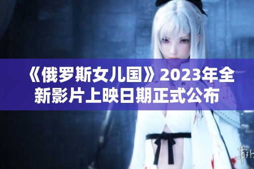 《俄罗斯女儿国》2023年全新影片上映日期正式公布