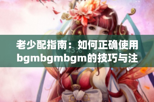 老少配指南：如何正确使用bgmbgmbgm的技巧与注意事项