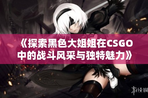 《探索黑色大姐姐在CSGO中的战斗风采与独特魅力》