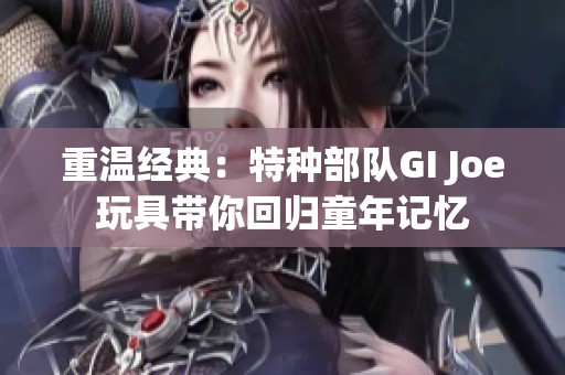 重温经典：特种部队GI Joe玩具带你回归童年记忆