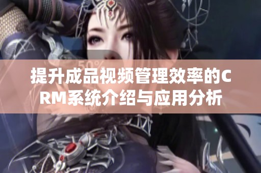 提升成品视频管理效率的CRM系统介绍与应用分析