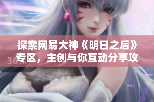 探索网易大神《明日之后》专区，主创与你互动分享攻略与经验