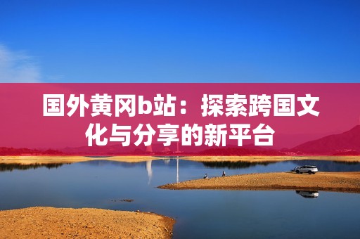 国外黄冈b站：探索跨国文化与分享的新平台