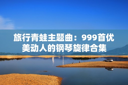 旅行青蛙主题曲：999首优美动人的钢琴旋律合集