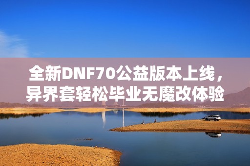 全新DNF70公益版本上线，异界套轻松毕业无魔改体验揭秘