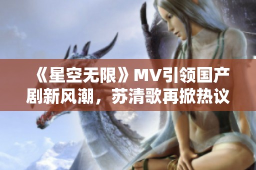 《星空无限》MV引领国产剧新风潮，苏清歌再掀热议