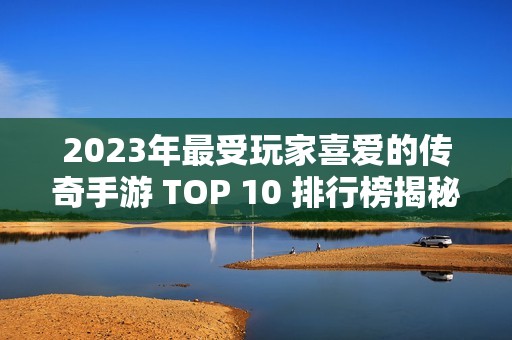 2023年最受玩家喜爱的传奇手游 TOP 10 排行榜揭秘