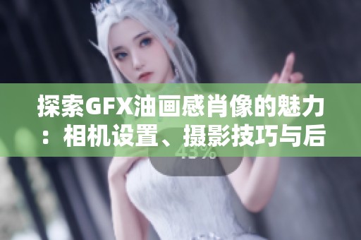 探索GFX油画感肖像的魅力：相机设置、摄影技巧与后期处理全面解析