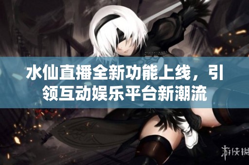 水仙直播全新功能上线，引领互动娱乐平台新潮流