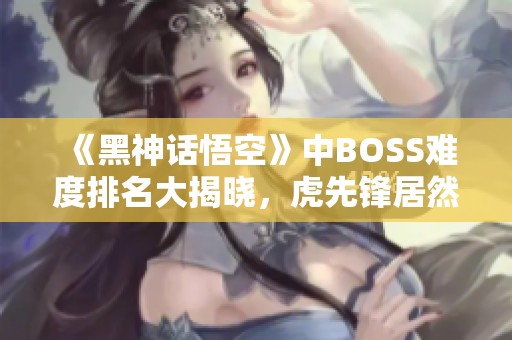 《黑神话悟空》中BOSS难度排名大揭晓，虎先锋居然仅排第九位