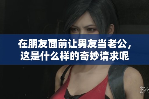在朋友面前让男友当老公，这是什么样的奇妙请求呢